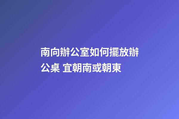 南向辦公室如何擺放辦公桌 宜朝南或朝東